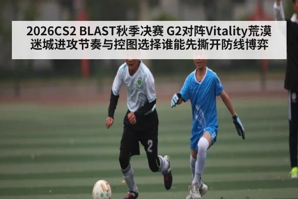 2026CS2 BLAST秋季决赛 G2对阵Vitality荒漠迷城进攻节奏与控图选择谁能先撕开防线博弈