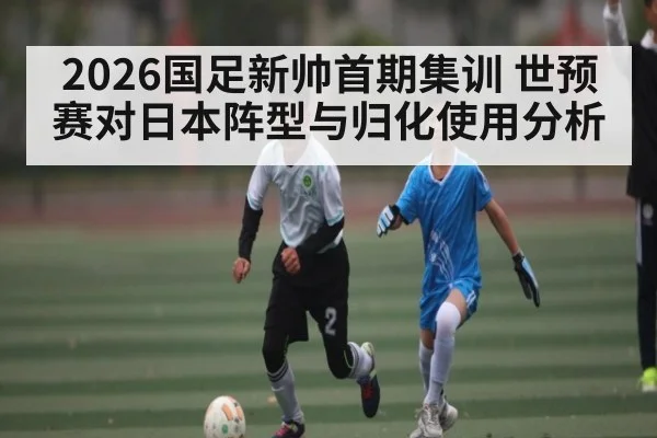 2026国足新帅首期集训 世预赛对日本阵型与归化使用分析