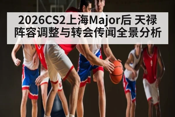 2026CS2上海Major后 天禄阵容调整与转会传闻全景分析