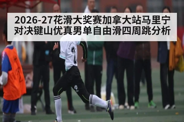 2026-27花滑大奖赛加拿大站马里宁对决键山优真男单自由滑四周跳分析