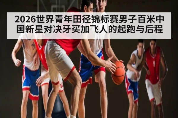 2026世界青年田径锦标赛男子百米中国新星对决牙买加飞人的起跑与后程